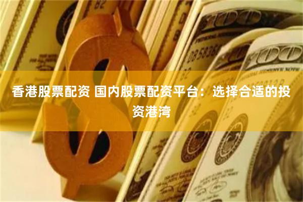 香港股票配资 国内股票配资平台：选择合适的投资港湾