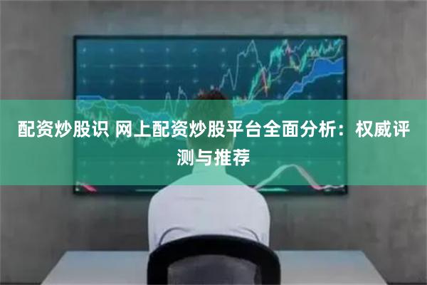 配资炒股识 网上配资炒股平台全面分析：权威评测与推荐