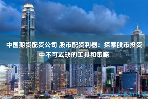 中国期货配资公司 股市配资利器：探索股市投资中不可或缺的工具和策略