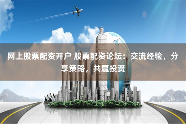 网上股票配资开户 股票配资论坛：交流经验，分享策略，共赢投资