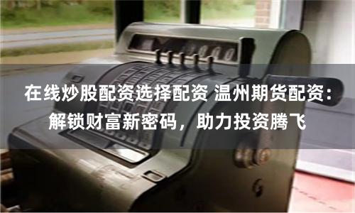 在线炒股配资选择配资 温州期货配资：解锁财富新密码，助力投资腾飞