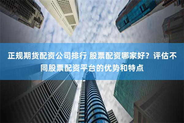 正规期货配资公司排行 股票配资哪家好？评估不同股票配资平台的优势和特点