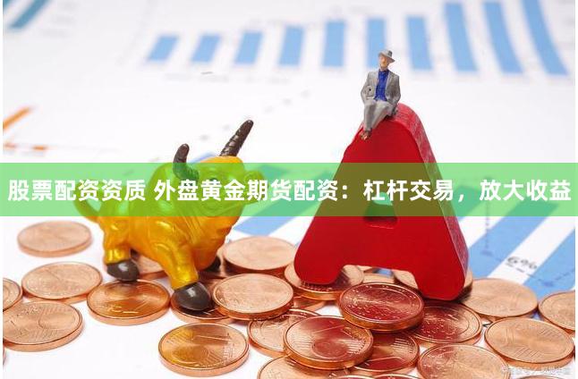 股票配资资质 外盘黄金期货配资：杠杆交易，放大收益