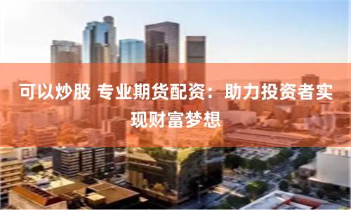 可以炒股 专业期货配资：助力投资者实现财富梦想