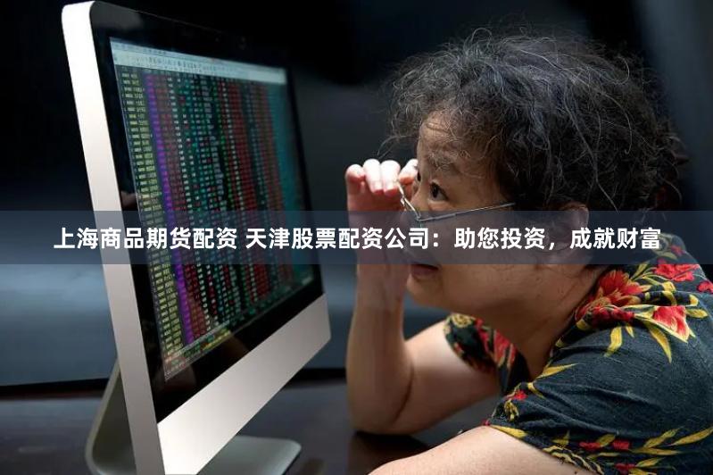 上海商品期货配资 天津股票配资公司：助您投资，成就财富
