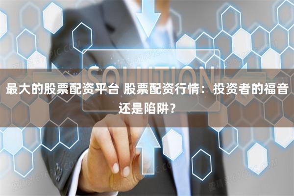 最大的股票配资平台 股票配资行情：投资者的福音还是陷阱？
