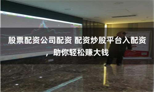 股票配资公司配资 配资炒股平台入配资，助你轻松赚大钱
