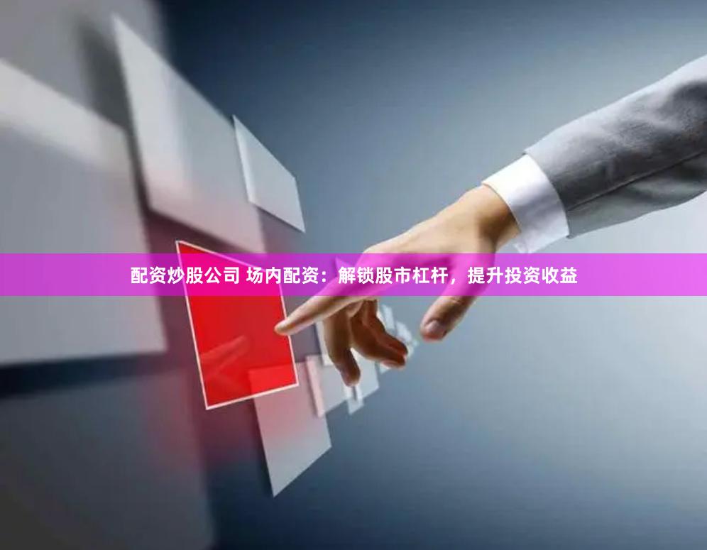 配资炒股公司 场内配资：解锁股市杠杆，提升投资收益