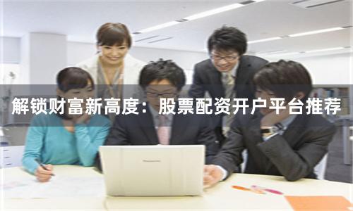解锁财富新高度：股票配资开户平台推荐