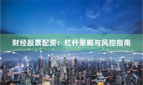 财经股票配资：杠杆策略与风控指南